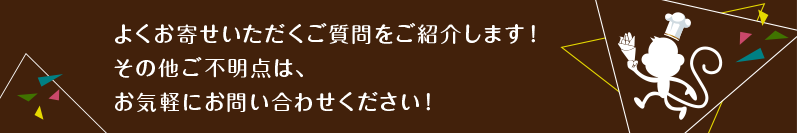 よくお寄せいただくご質問をご紹介します！